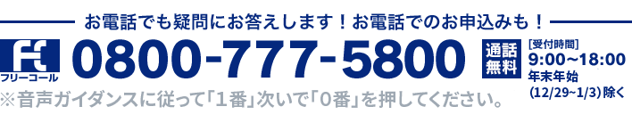 フリーコール お電話でも疑問にお答えします！お電話でのお申込みも！ 0800-777-5800 通話無料 [受付時間] 9:00～18:00 年末年始（12/29~1/3）除く※音声ガイダンスに従って「1番」次いで「0番」を押してください。