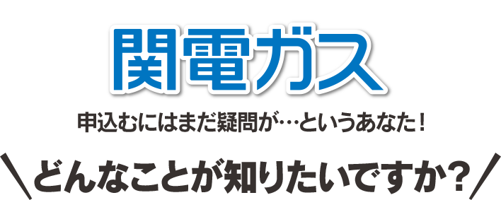 関電ガス 申し込むにはまだ疑問が…というあなた！どんなことが知りたいですか？