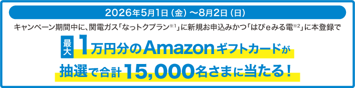 キャンペーン期間中に関電ガス「なっトクプラン※1」に新規お申込みかつ「はぴｅみる電※2」に本登録で最大1万円分の「Amazonギフトカード」 が抽選で合計15,000名さまに当たる！期間：2026年5月1日（金）～8月2日（日）条件等詳しくはこちら