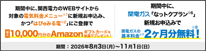 期間中に、関西電力のWEBサイトから対象の電気料金メニューに新規お申込み、かつ「はぴｅみる電」にご登録で最大10,000円分のAmazonギフトカードを抽選でプレゼント！期間中に、関電ガス「なっトクプラン」に新規お申込みで関電ガスの基本料金2ヶ月分無料！期間：2026年8月3日（月）～11月1日（日）