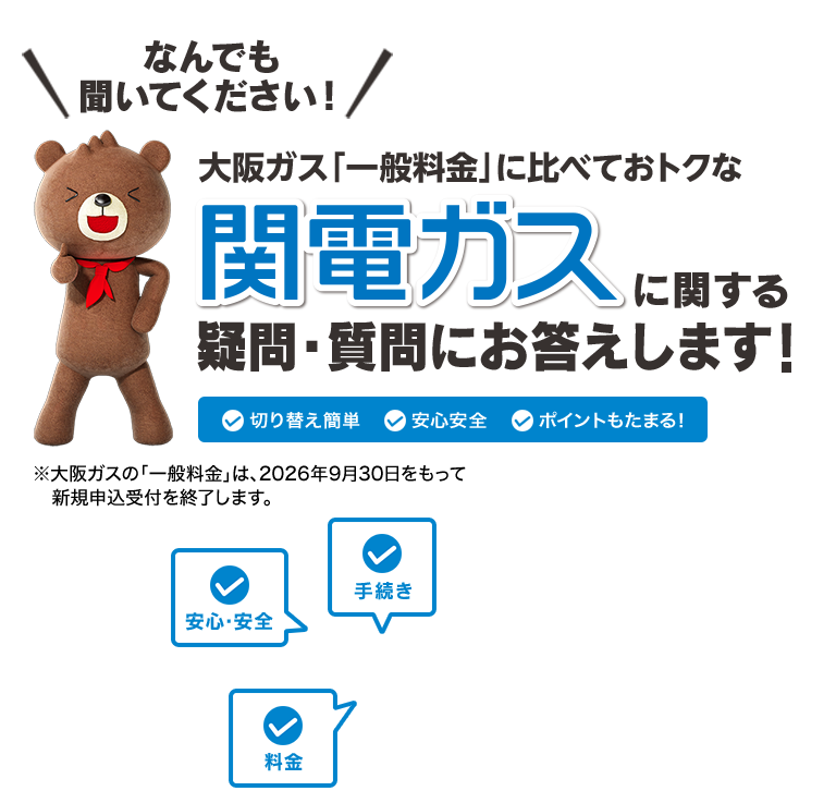 なんでも聞いてください！大阪ガス「一般料金」に比べておトクな関電ガスに関する疑問・質問にお答えします！ 切り替え簡単 安心安全 ポイントもたまる！※大阪ガスの「一般料金」は、2026年9月30日をもって新規申込受付を終了します。