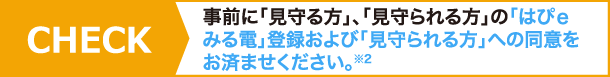 CHECK!事前に「見守る方」、「見守られる方」の「はぴｅみる電」登録および「見守られる方」への同意をお済ませください。