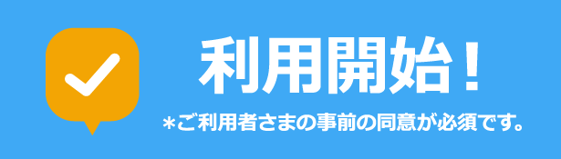 利用開始 ※ご利用者さまの事前の同意が必要です。