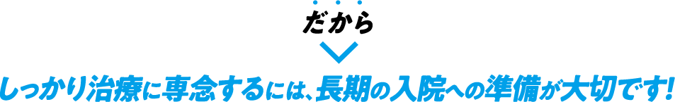 だからしっかり治療に専念するには、長期の入院への準備が大切です！