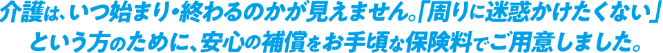 介護は、いつ始まり・終わるのかが見えません。 「周りに迷惑かけたくない」という方のために、 安心の補償をお手頃な保険料でご用意