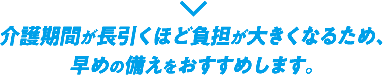 介護期間が長引くほど負担が大きくなるため、早めの備えをおすすめします。