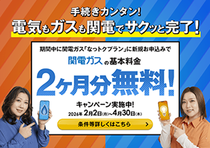 手続きカンタン！電気もガスも関電でサクッと完了！期間中に関電ガス「なっトクプラン」に新規お申込みで関電ガスの基本料金2ヶ月分無料！キャンペーン実施中！2026年2月2日（月）～4月30日（木）条件など詳しくはこちら
