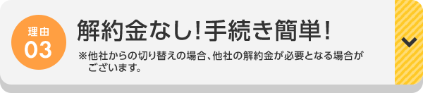 理由03 解約金なし！手続き簡単！※他社からの切り替えの場合、他社の解約金が必要となる場合がございます。