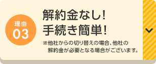 理由03 解約金なし！手続き簡単！※他社からの切り替えの場合、他社の解約金が必要となる場合がございます。