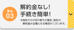 理由03 解約金なし！手続き簡単！※他社からの切り替えの場合、他社の解約金が必要となる場合がございます。