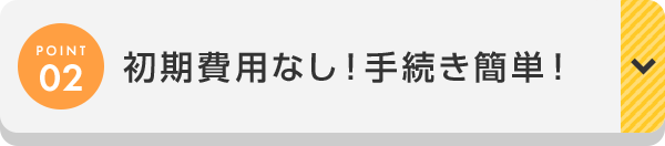 POINT02 初期費用なし！手続き簡単！