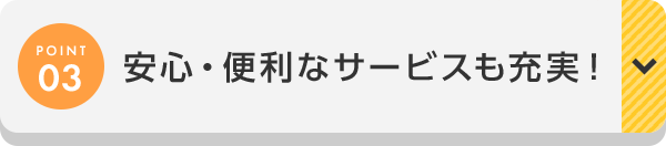 POINT03 安心・便利なサービスも充実！