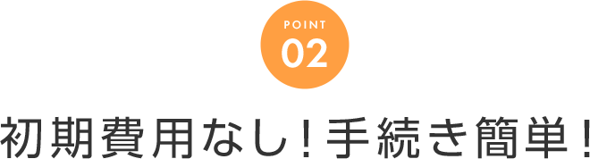 POINT 02 初期費用なし！手続き簡単！