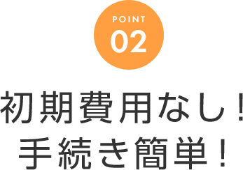 POINT 02 初期費用なし！手続き簡単！