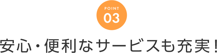 POINT 03 安心・便利なサービスも充実！