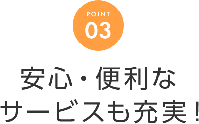 POINT 03 安心・便利なサービスも充実！