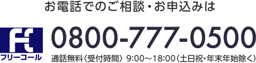 お電話でのご相談・お申込みは フリーコール 0800-777-0500 通話無料〈受付時間〉9:00～18:00（土日祝・年末年始除く）