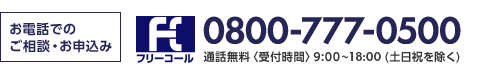 お電話でのご相談・お申込み フリーコール 0800-777-0500 通話無料〈受付時間〉9:00～18:00(土日祝・年末年始除く)