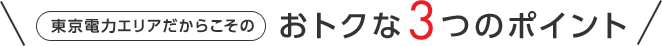 東京電力エリアだからこその おトクな3つのポイント