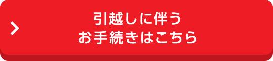 引越しに伴うお手続きはこちら