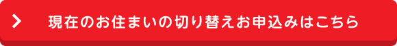 現在のお住まいの切り替えお申込みはこちら