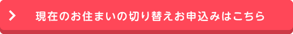 現在のお住まいの切り替えお申込みはこちら