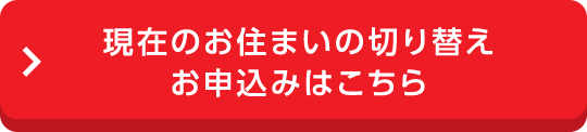 現在のお住まいの切り替えお申込みはこちら