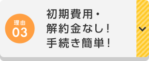 理由03 初期費用・解約金なし！手続き簡単！