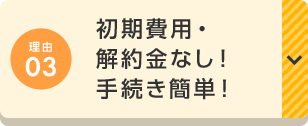 理由03 初期費用・解約金なし！手続き簡単！