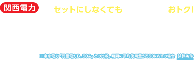 関西電力ならガスや通信とセットにしなくても電気料金だけでおトク！ 電気料金が年間約16,000円おトク！！※東京電力「従量電灯B、50A」との比較。月間の平均使用量が550kWhの場合