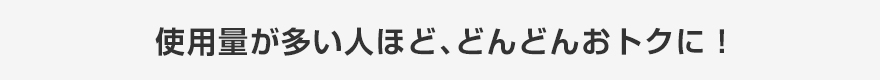 使用量が多い人ほど、どんどんおトクに！