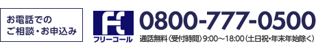 お電話でのご相談・お申込み フリーコール 0800-777-0500 通話無料〈受付時間〉9:00～18:00(土日祝・年末年始除く)