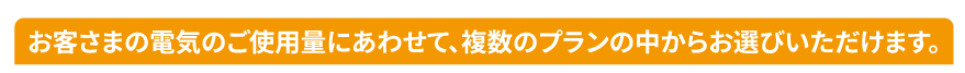 お客さまの電気のご使用量にあわせて、複数のプランの中からお選びいただけます。