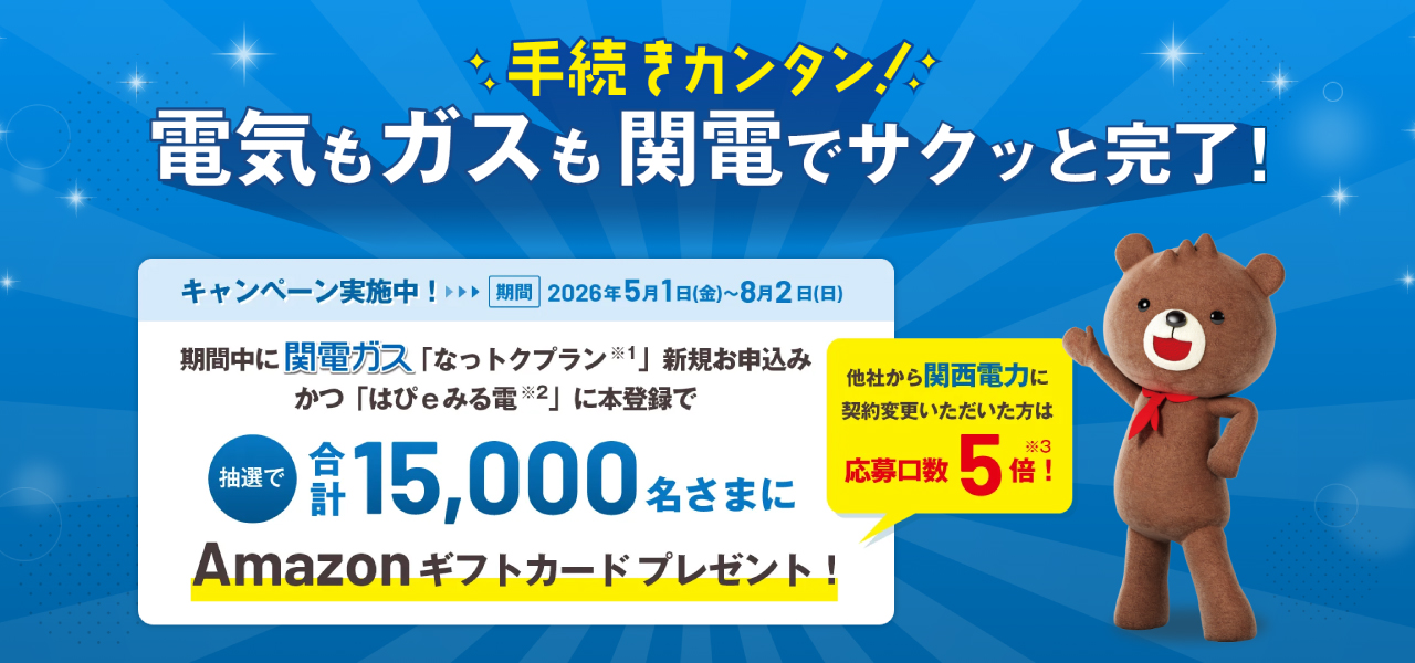 期間中関電ガス「なっトクプラン※1」新規お申込みかつ「はぴｅみる電※2」に本登録で抽選で合計15,000名さまにAmazonギフトカード をプレゼント！他社から関西電力に契約変更いただいた方は応募口数5倍！※3キャンペーン期間 2026年5月1日(金)～8月2日(日)まで