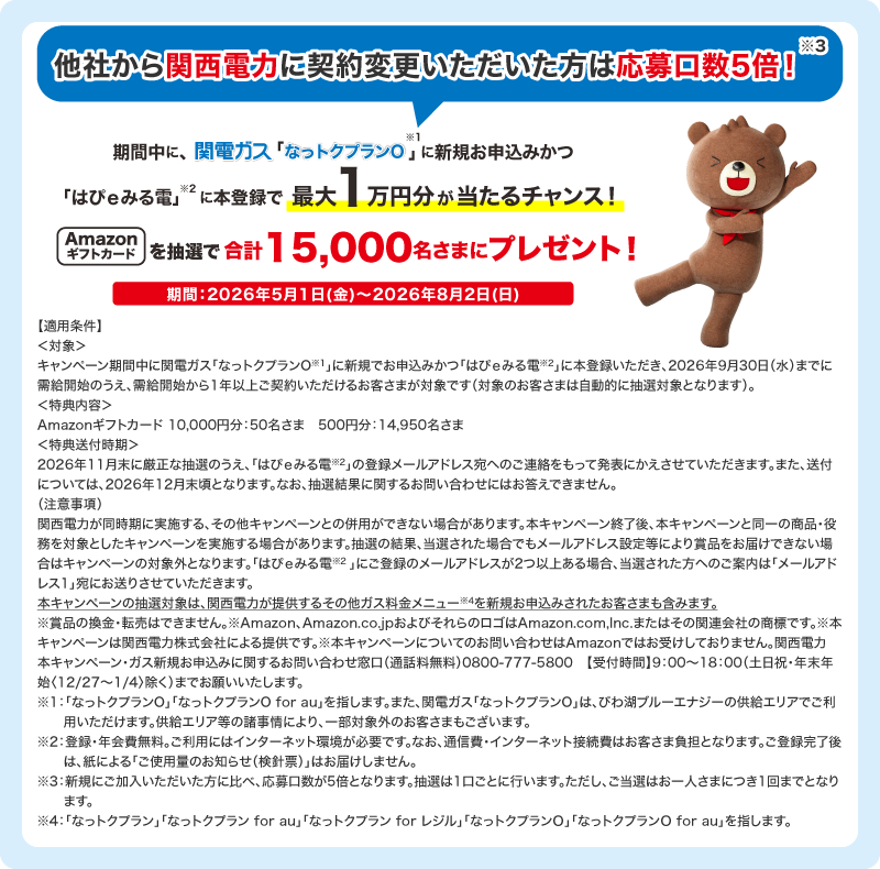 期間中関電ガス「なっトクプラン※1」新規お申込みかつ「はぴｅみる電※2」に本登録で抽選で合計15,000名さまにAmazonギフトカード をプレゼント！他社から関西電力に契約変更いただいた方は応募口数5倍！※3キャンペーン期間 2026年5月1日(金)～8月2日(日)まで