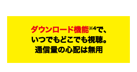 POINT06 ダウンロード機能※4で、いつでもどこでも視聴。通信量の心配は無用