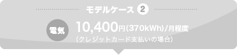 モデルケース3 電気 10,400円（370kWh）/月程度 （クレジットカード支払いの場合）