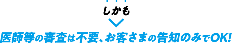 しかも医師等の審査は不要、お客さまの告知のみでOK！