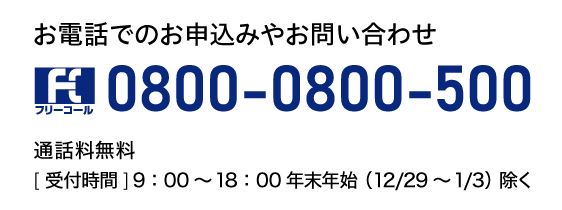 お電話でのお申込みやお問い合わせ0800-0800-500通話料無料［受付時間］9：00～18：00年末年始（12/29～1/3）除く