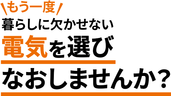 もう一度暮らしに欠かせない電気を選びなおしませんか？