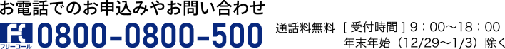 お電話でのお申込みやお問い合わせ0800-0800-500通話料無料［受付時間］9：00～18：00年末年始（12/29～1/3）除く