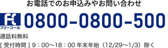 お電話でのお申込みやお問い合わせ0800-0800-500通話料無料［受付時間］9：00～18：00年末年始（12/29～1/3）除く