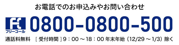 お電話でのお申込みやお問い合わせ0800-0800-500通話料無料［受付時間］9：00～18：00年末年始（12/29～1/3）除く