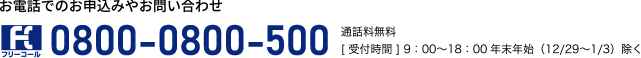 お電話でのお申込みやお問い合わせ0800-0800-500通話料無料［受付時間］9：00～18：00年末年始（12/29～1/3）除く