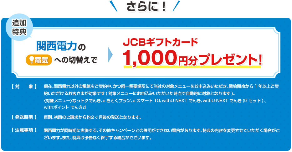 さらに、他社から関西電力の電気への切替えで、JCBギフトカード1,000円分プレゼント！【対象】現在、関西電力以外の電気をご契約中、かつ同一需要場所にて当社の対象メニューをお申込みいただき、需給開始から1年以上ご契約いただけるお客さまが対象です(対象メニューにお申込みいただいた時点で自動的に対象となります)。〈対象メニュー〉なっトクでんき、eおとくプラン、eスマート10、withU-NEXT でんき、withU-NEXT でんき(Gセット)、withポイント でんきｄ【発送時期】原則、初回のご請求から約２ヶ月後の発送となります。【注意事項】関西電力が同時期に実施する、その他キャンペーンとの併用ができない場合があります。特典の内容を変更させていただく場合がございます。また、特典は予告なく終了する場合がございます。