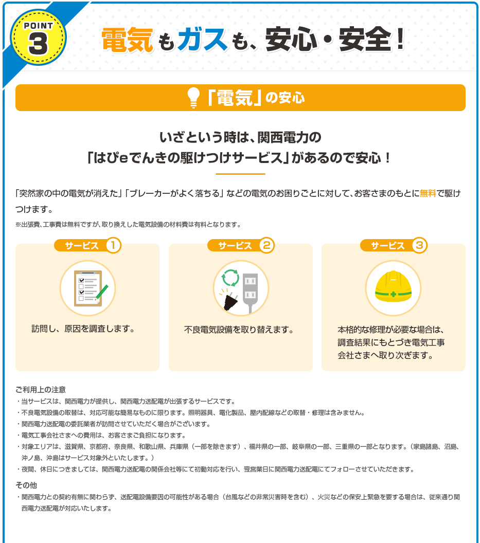 POINT3　電気もガスも、安心・安全！●「電気の」の安心/いざという時は、関西電力の「はぴeでんきの駆けつけサービス」があるので安心！・・・「突然家の中の電気が消えた」 「ブレーカーがよく落ちる」 などの電気のお困りごとに対して、お客さまのもとに無料で駆けつけます。※出張費、工事費は無料ですが、取り換えした電気設備の材料費は有料となります。＜サービス1＞訪問し、原因を調査します。＜サービス2＞不良電気設備を取り替えます。＜サービス3＞本格的な修理が必要な場合は、調査結果にもとづき電気工事会社さまへ取り次ぎます。＜ご利用上の注意＞・当サービスは、関西電力が提供し、関西電力送配電が出張するサービスです。・不良電気設備の取替は、対応可能な簡易なものに限ります。照明器具、電化製品、屋内配線などの取替・修理は含みません。・関西電力送配電の委託業者が訪問させていただく場合がございます。・電気工事会社さまへの費用は、お客さまご負担になります。・対象エリアは、滋賀県、京都府、奈良県、和歌山県、兵庫県（一部を除きます）、福井県の一部、岐阜県の一部、三重県の一部となります。（家島諸島、沼島、沖ノ島、沖島はサービス対象外といたします。）・夜間、休日につきましては、関西電力送配電の関係会社等にて初動対応を行い、翌営業日に関西電力送配電にてフォローさせていただきます。＜その他＞・関西電力との契約有無に関わらず、送配電設備要因の可能性がある場合（台風などの非常災害時を含む）、火災などの保安上緊急を要する場合は、従来通り関西電力送配電が対応いたします。