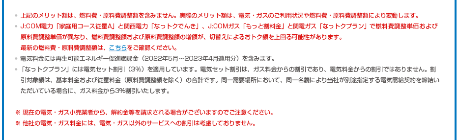 ※上記のメリット額は、燃料費・原料費調整額を含みません。実際のメリット額は、電気・ガスのご利用状況や燃料費・原料費調整額により変動します。※J:COM電力「家庭用コース従量A」と関西電力「なっトクでんき」、J:COMガス「もっと割料金」と関電ガス「なっトクプラン」で燃料費調整単価および原料費調整単価が異なり、燃料費調整額および原料費調整額の増額が、切替えによるおトク額を上回る可能性があります。最新の燃料費・原料費調整額は、こちらをご確認ください。※電気料金には再生可能エネルギー促進賦課金（2022年5月～2023年4月適用分）を含みます。※「なっトクプラン」には電気セット割引（3%）を適用しています。電気セット割引は、ガス料金からの割引であり、電気料金からの割引ではありません。割引対象額は、基本料金および従量料金（原料費調整額を除く）の合計です。同一需要場所において、同一名義により当社が別途指定する電気需給契約を締結いただいている場合に、ガス料金から3％割引いたします。※ 現在の電気・ガス小売業者から、解約金等を請求される場合がございますのでご注意ください。※ 他社の電気・ガス料金には、電気・ガス以外のサービスへの割引は考慮しておりません。