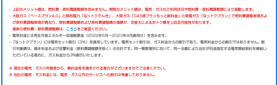 ※上記のメリット額は、燃料費・原料費調整額を含みません。実際のメリット額は、電気・ガスのご利用状況や燃料費・原料費調整額により変動します。※大阪ガス「ベースプランA-G」と関西電力「なっトクでんき」、大阪ガス「GAS得プランもっと割料金」と関電ガス「なっトクプラン」で燃料費調整単価および原料費調整単価が異なり、燃料費調整額および原料費調整額の増額が、切替えによるおトク額を上回る可能性があります。最新の燃料費・原料費調整額は、こちらをご確認ください。※電気料金には再生可能エネルギー促進賦課金（2022年5月～2023年4月適用分）を含みます。※「なっトクプラン」には電気セット割引（3%）を適用しています。電気セット割引は、ガス料金からの割引であり、電気料金からの割引ではありません。割引対象額は、基本料金および従量料金（原料費調整額を除く）の合計です。同一需要場所において、同一名義により当社が別途指定する電気需給契約を締結いただいている場合に、ガス料金から3％割引いたします。※ 現在の電気・ガス小売業者から、解約金等を請求される場合がございますのでご注意ください。※ 他社の電気・ガス料金には、電気・ガス以外のサービスへの割引は考慮しておりません。