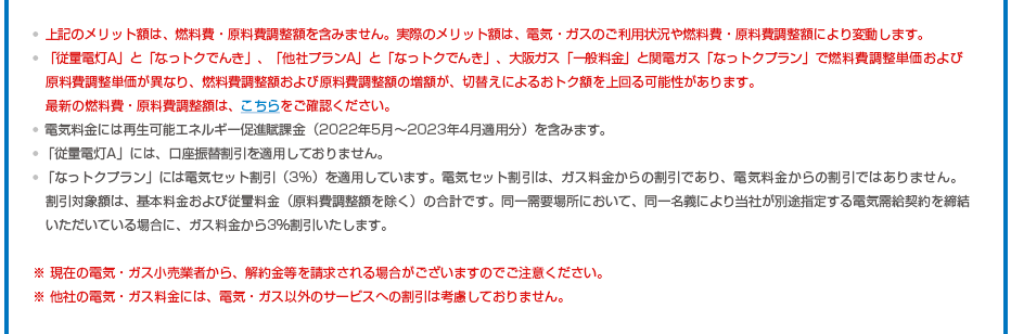 ※上記のメリット額は、燃料費・原料費調整額を含みません。実際のメリット額は、電気・ガスのご利用状況や燃料費・原料費調整額により変動します。※「従量電灯A」と「なっトクでんき」、「他社プランA」と「なっトクでんき」、大阪ガス「一般料金」と関電ガス「なっトクプラン」で燃料費調整単価および原料費調整単価が異なり、燃料費調整額および原料費調整額の増額が、切替えによるおトク額を上回る可能性があります。最新の燃料費・原料費調整額は、こちらをご確認ください。※電気料金には再生可能エネルギー促進賦課金（2022年5月～2023年4月適用分）を含みます。※「従量電灯A」には、口座振替割引を適用しておりません。 ※「なっトクプラン」には電気セット割引（3%）を適用しています。電気セット割引は、ガス料金からの割引であり、電気料金からの割引ではありません。割引対象額は、基本料金および従量料金（原料費調整額を除く）の合計です。同一需要場所において、同一名義により当社が別途指定する電気需給契約を締結いただいている場合に、ガス料金から3％割引いたします。※ 現在の電気・ガス小売業者から、解約金等を請求される場合がございますのでご注意ください。※ 他社の電気・ガス料金には、電気・ガス以外のサービスへの割引は考慮しておりません。