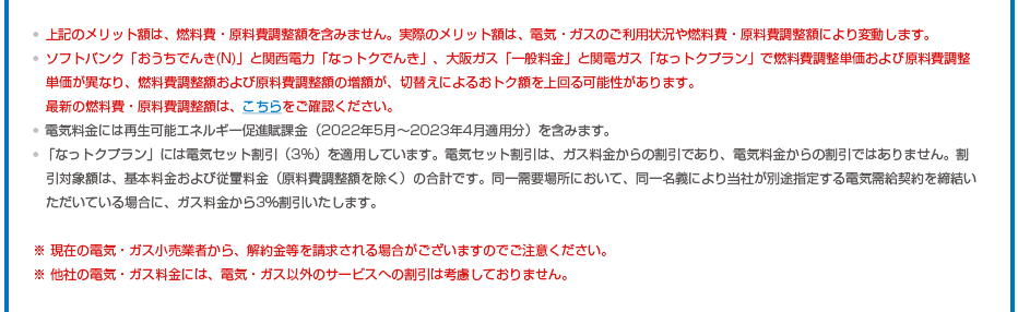 ※上記のメリット額は、燃料費・原料費調整額を含みません。実際のメリット額は、電気・ガスのご利用状況や燃料費・原料費調整額により変動します。※ソフトバンク「おうちでんき(N)」と関西電力「なっトクでんき」、大阪ガス「一般料金」と関電ガス「なっトクプラン」で燃料費調整単価および原料費調整単価が異なり、燃料費調整額および原料費調整額の増額が、切替えによるおトク額を上回る可能性があります。最新の燃料費・原料費調整額は、こちらをご確認ください。※電気料金には再生可能エネルギー促進賦課金（2022年5月～2023年4月適用分）を含みます。※「なっトクプラン」には電気セット割引（3%）を適用しています。電気セット割引は、ガス料金からの割引であり、電気料金からの割引ではありません。割引対象額は、基本料金および従量料金（原料費調整額を除く）の合計です。同一需要場所において、同一名義により当社が別途指定する電気需給契約を締結いただいている場合に、ガス料金から3％割引いたします。※ 現在の電気・ガス小売業者から、解約金等を請求される場合がございますのでご注意ください。※ 他社の電気・ガス料金には、電気・ガス以外のサービスへの割引は考慮しておりません。